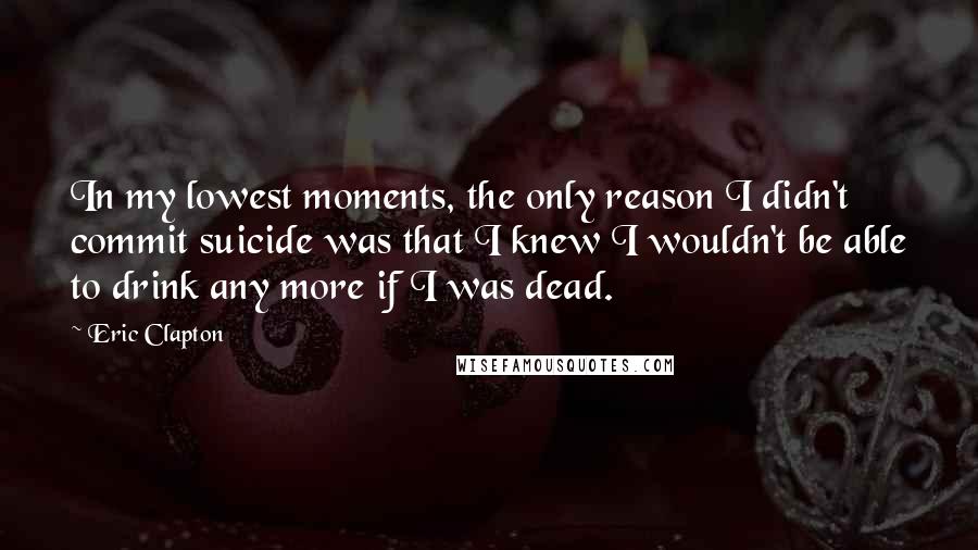 Eric Clapton Quotes: In my lowest moments, the only reason I didn't commit suicide was that I knew I wouldn't be able to drink any more if I was dead.