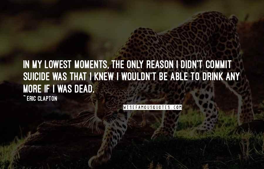 Eric Clapton Quotes: In my lowest moments, the only reason I didn't commit suicide was that I knew I wouldn't be able to drink any more if I was dead.