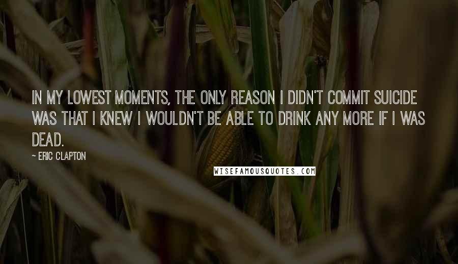 Eric Clapton Quotes: In my lowest moments, the only reason I didn't commit suicide was that I knew I wouldn't be able to drink any more if I was dead.