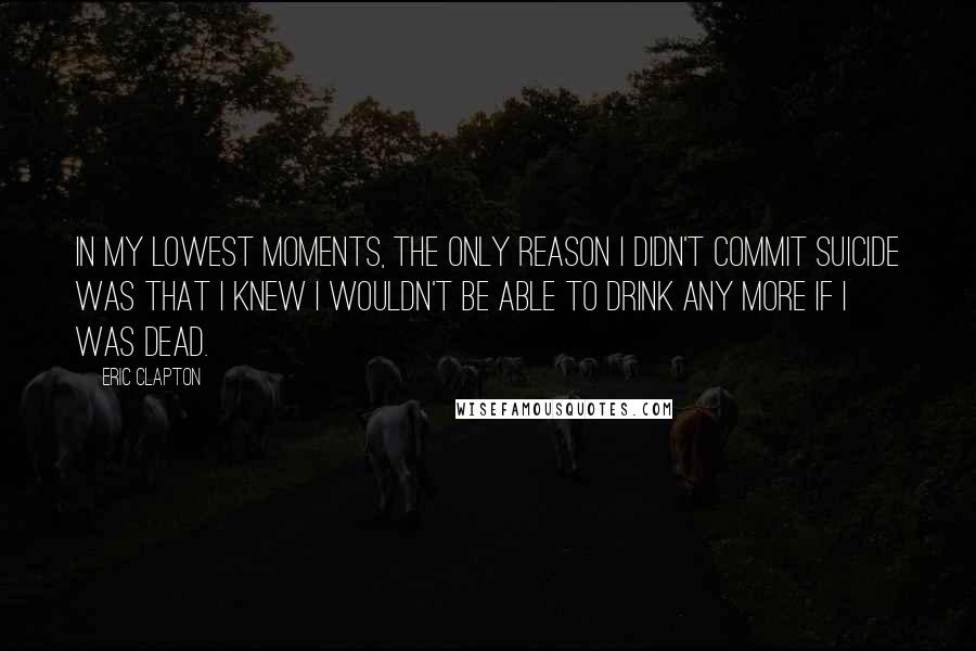 Eric Clapton Quotes: In my lowest moments, the only reason I didn't commit suicide was that I knew I wouldn't be able to drink any more if I was dead.