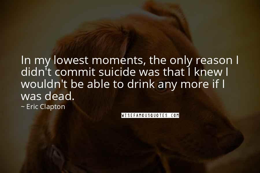 Eric Clapton Quotes: In my lowest moments, the only reason I didn't commit suicide was that I knew I wouldn't be able to drink any more if I was dead.