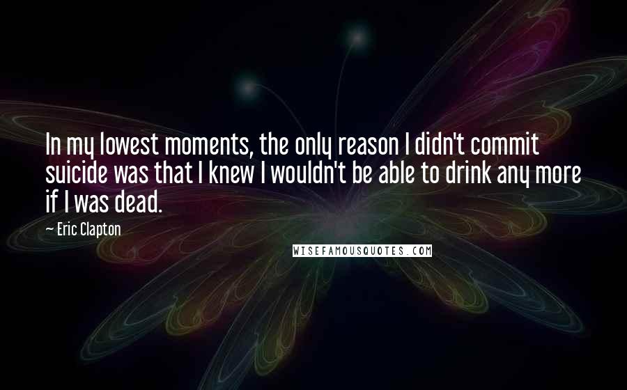 Eric Clapton Quotes: In my lowest moments, the only reason I didn't commit suicide was that I knew I wouldn't be able to drink any more if I was dead.