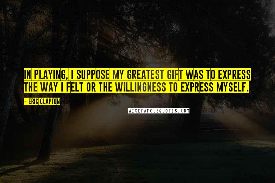 Eric Clapton Quotes: In playing, I suppose my greatest gift was to express the way I felt or the willingness to express myself.