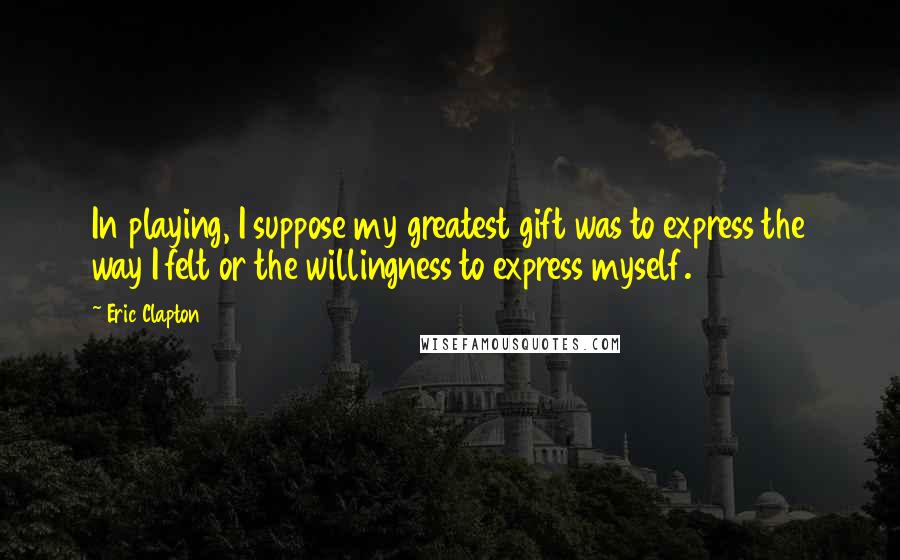 Eric Clapton Quotes: In playing, I suppose my greatest gift was to express the way I felt or the willingness to express myself.