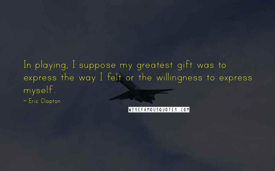 Eric Clapton Quotes: In playing, I suppose my greatest gift was to express the way I felt or the willingness to express myself.