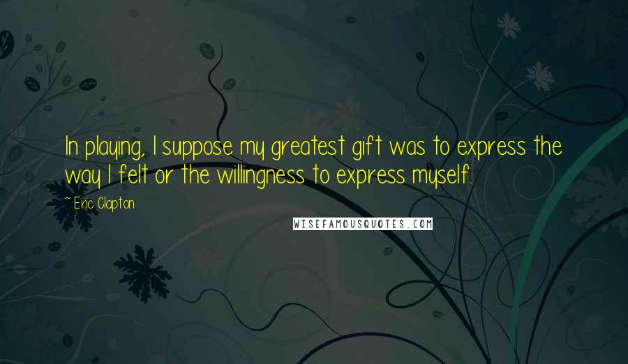 Eric Clapton Quotes: In playing, I suppose my greatest gift was to express the way I felt or the willingness to express myself.