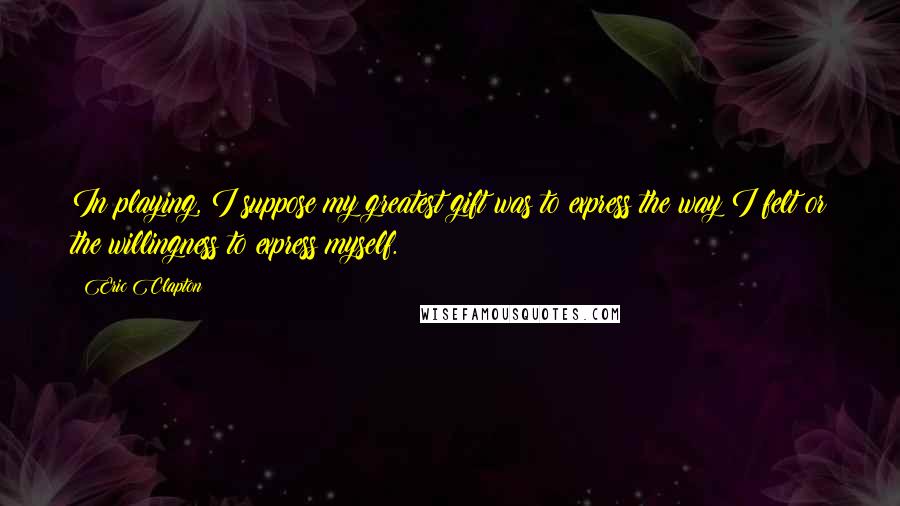 Eric Clapton Quotes: In playing, I suppose my greatest gift was to express the way I felt or the willingness to express myself.