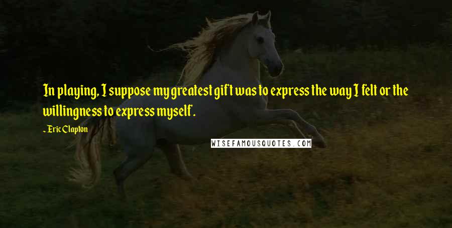 Eric Clapton Quotes: In playing, I suppose my greatest gift was to express the way I felt or the willingness to express myself.