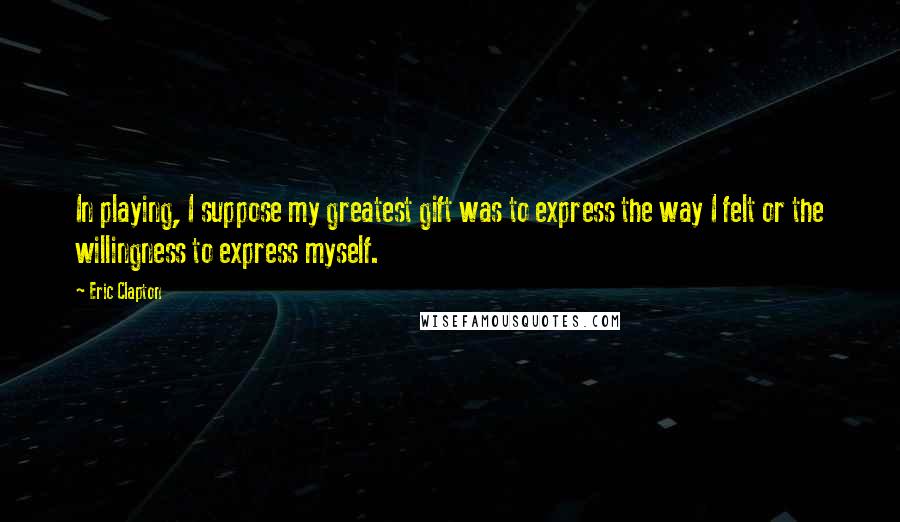 Eric Clapton Quotes: In playing, I suppose my greatest gift was to express the way I felt or the willingness to express myself.