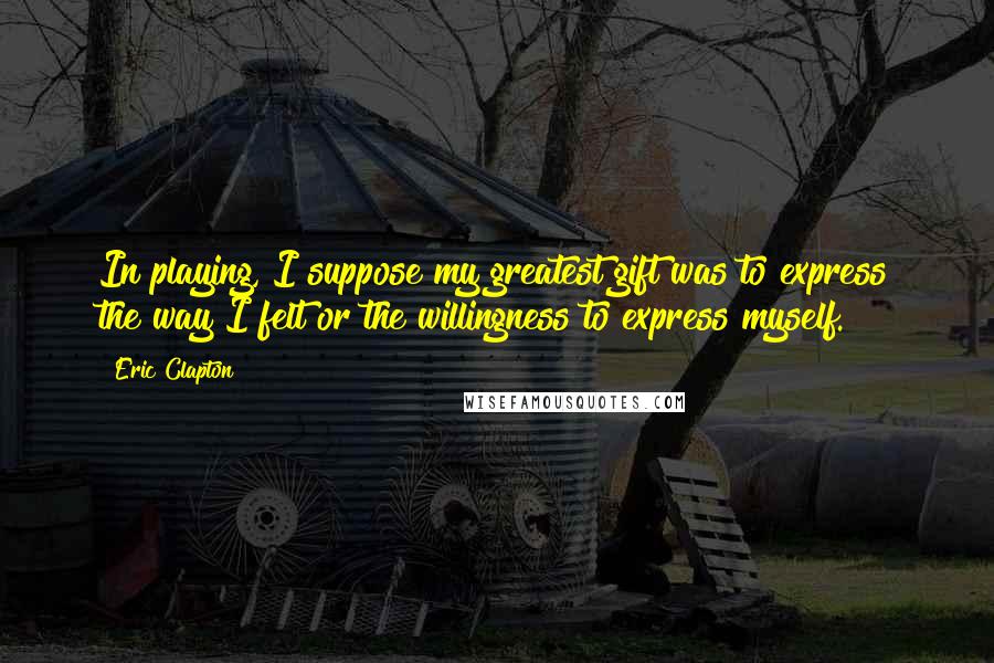 Eric Clapton Quotes: In playing, I suppose my greatest gift was to express the way I felt or the willingness to express myself.