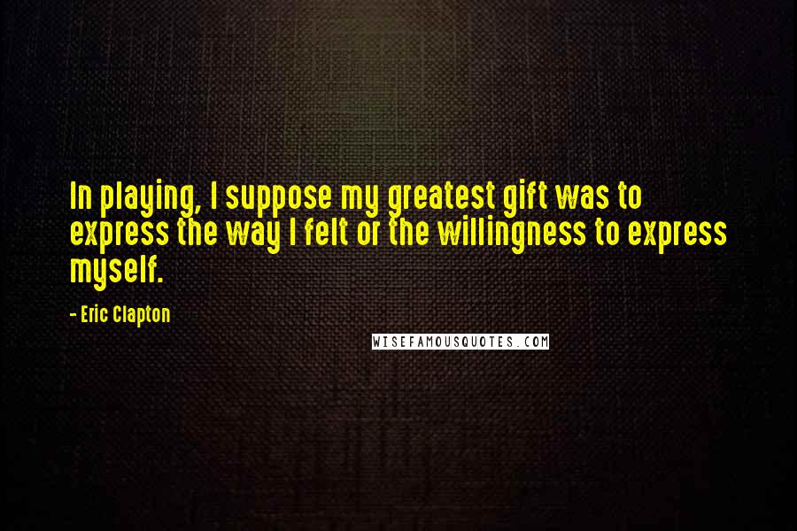 Eric Clapton Quotes: In playing, I suppose my greatest gift was to express the way I felt or the willingness to express myself.