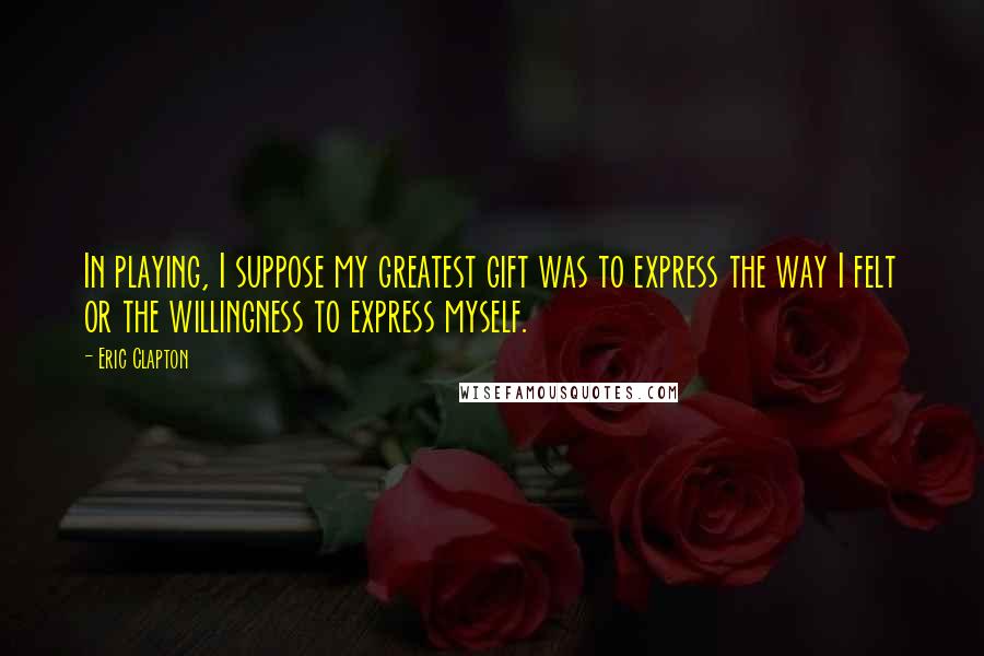 Eric Clapton Quotes: In playing, I suppose my greatest gift was to express the way I felt or the willingness to express myself.