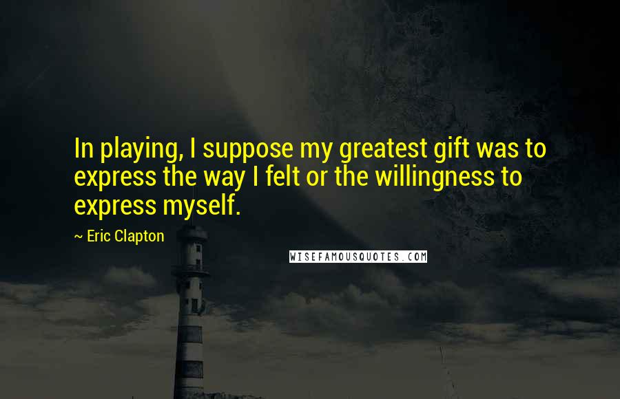 Eric Clapton Quotes: In playing, I suppose my greatest gift was to express the way I felt or the willingness to express myself.