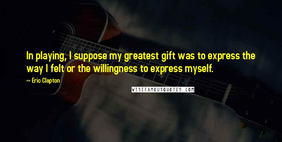 Eric Clapton Quotes: In playing, I suppose my greatest gift was to express the way I felt or the willingness to express myself.