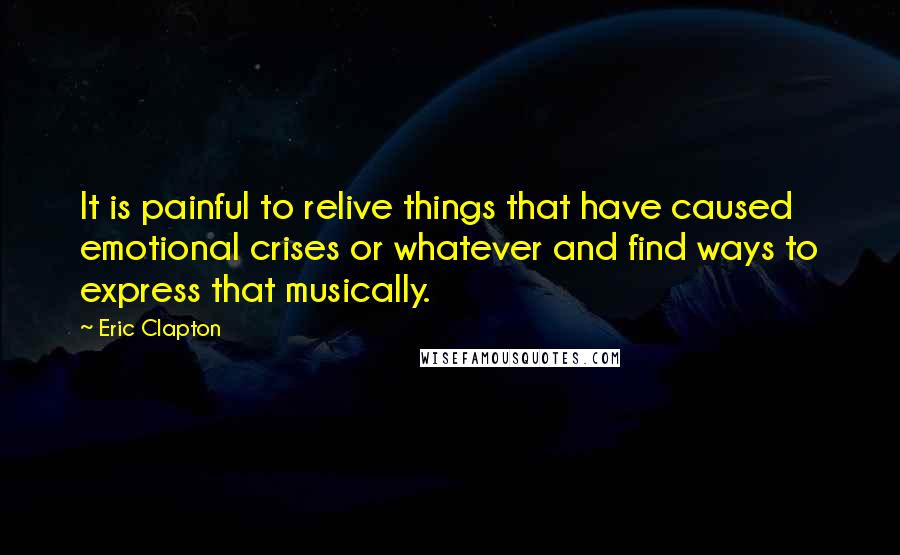 Eric Clapton Quotes: It is painful to relive things that have caused emotional crises or whatever and find ways to express that musically.