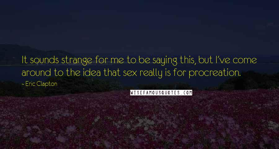 Eric Clapton Quotes: It sounds strange for me to be saying this, but I've come around to the idea that sex really is for procreation.