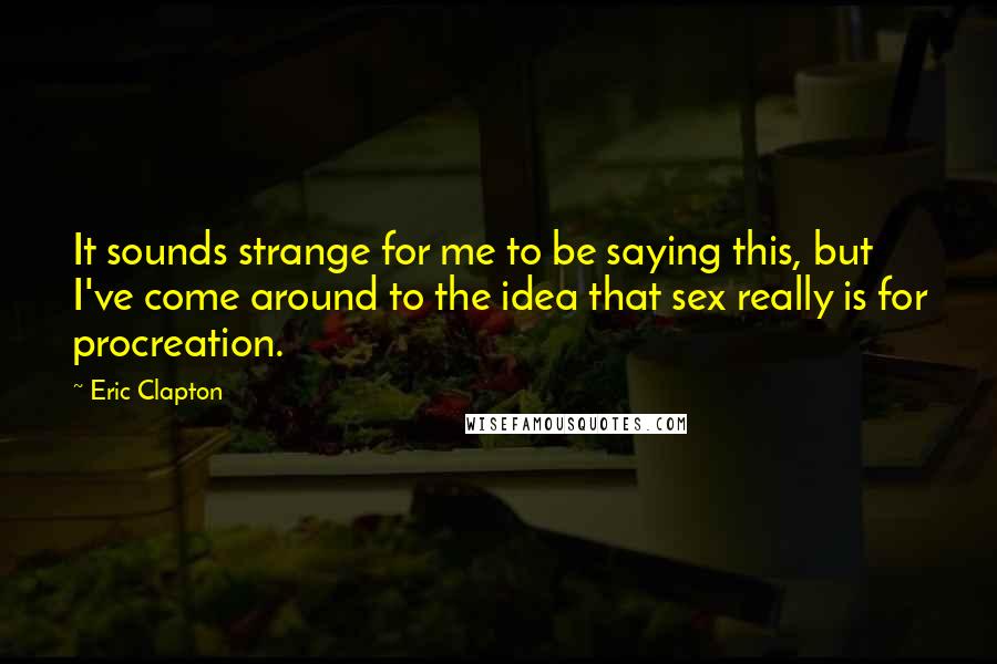 Eric Clapton Quotes: It sounds strange for me to be saying this, but I've come around to the idea that sex really is for procreation.