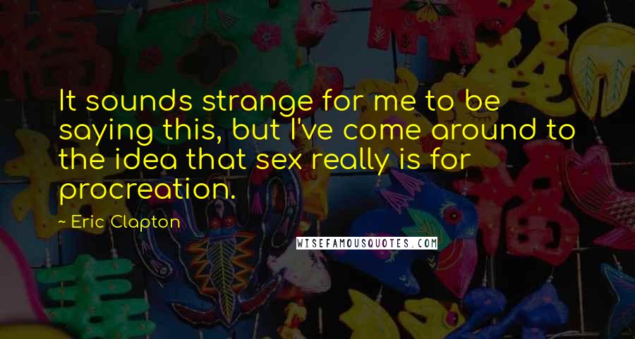 Eric Clapton Quotes: It sounds strange for me to be saying this, but I've come around to the idea that sex really is for procreation.