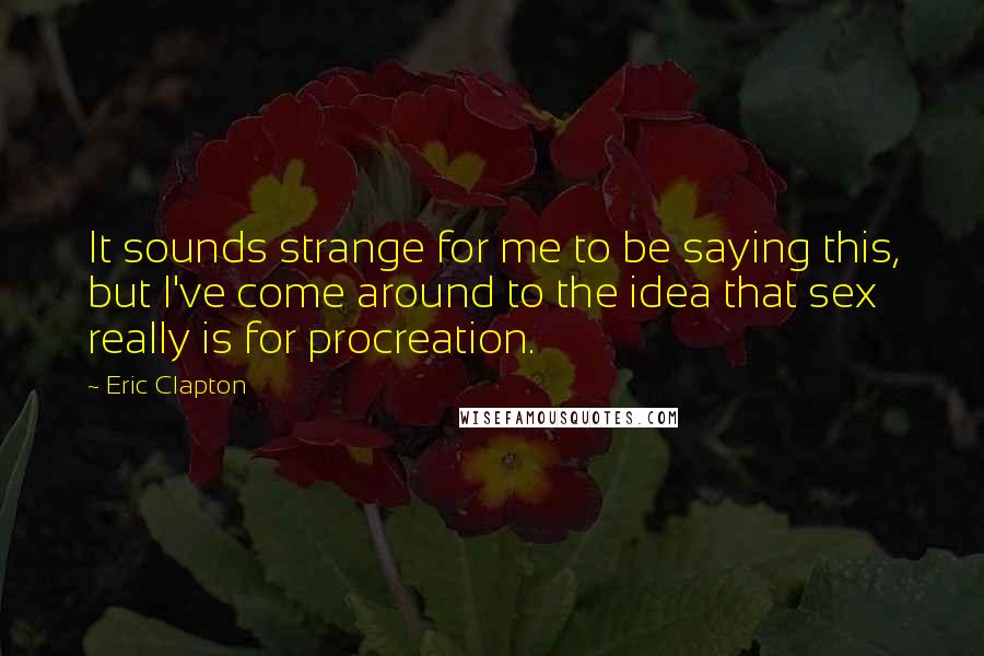 Eric Clapton Quotes: It sounds strange for me to be saying this, but I've come around to the idea that sex really is for procreation.