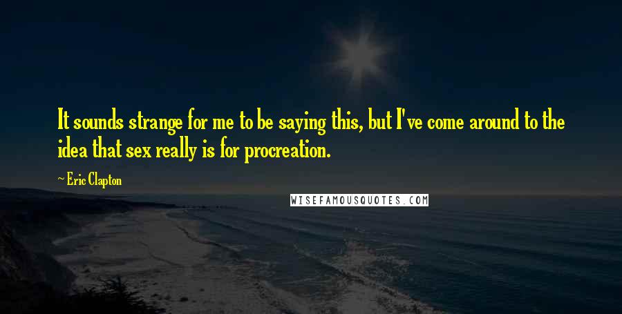 Eric Clapton Quotes: It sounds strange for me to be saying this, but I've come around to the idea that sex really is for procreation.