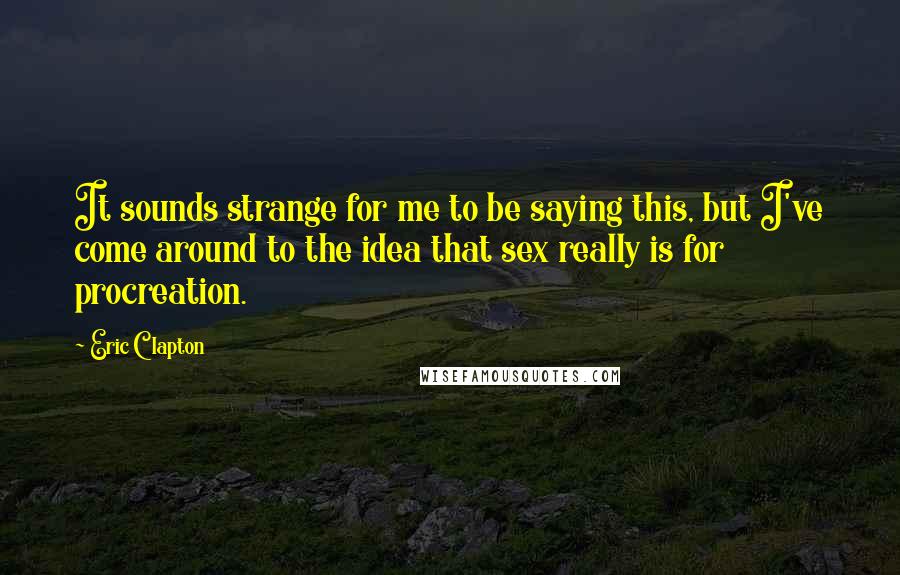 Eric Clapton Quotes: It sounds strange for me to be saying this, but I've come around to the idea that sex really is for procreation.