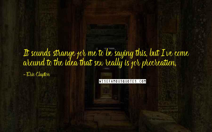 Eric Clapton Quotes: It sounds strange for me to be saying this, but I've come around to the idea that sex really is for procreation.