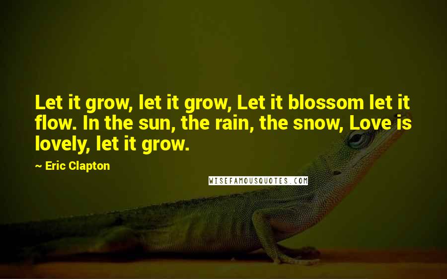 Eric Clapton Quotes: Let it grow, let it grow, Let it blossom let it flow. In the sun, the rain, the snow, Love is lovely, let it grow.