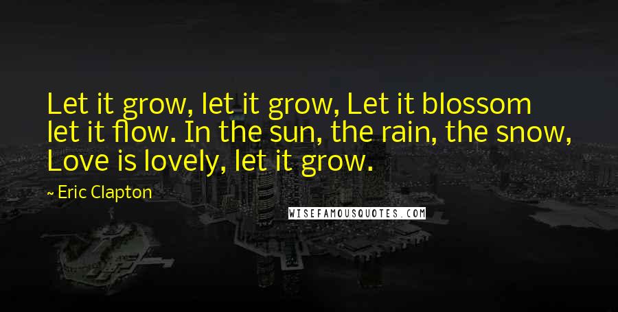 Eric Clapton Quotes: Let it grow, let it grow, Let it blossom let it flow. In the sun, the rain, the snow, Love is lovely, let it grow.