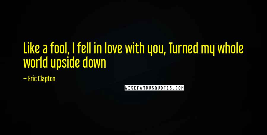 Eric Clapton Quotes: Like a fool, I fell in love with you, Turned my whole world upside down