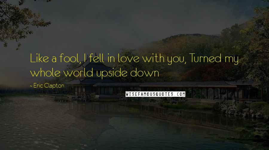 Eric Clapton Quotes: Like a fool, I fell in love with you, Turned my whole world upside down