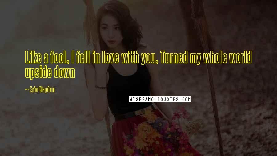 Eric Clapton Quotes: Like a fool, I fell in love with you, Turned my whole world upside down