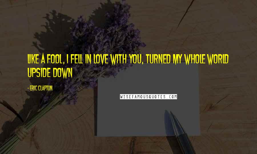 Eric Clapton Quotes: Like a fool, I fell in love with you, Turned my whole world upside down