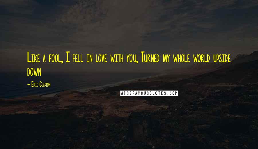 Eric Clapton Quotes: Like a fool, I fell in love with you, Turned my whole world upside down