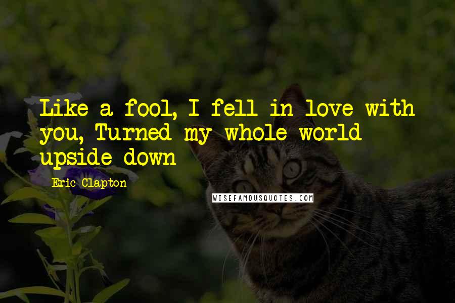 Eric Clapton Quotes: Like a fool, I fell in love with you, Turned my whole world upside down