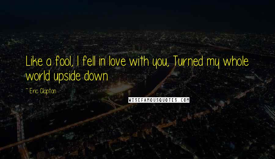 Eric Clapton Quotes: Like a fool, I fell in love with you, Turned my whole world upside down