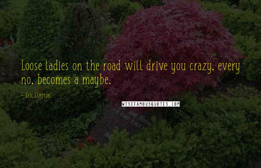 Eric Clapton Quotes: Loose ladies on the road will drive you crazy, every no, becomes a maybe.