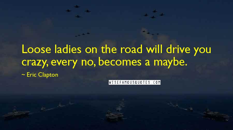 Eric Clapton Quotes: Loose ladies on the road will drive you crazy, every no, becomes a maybe.