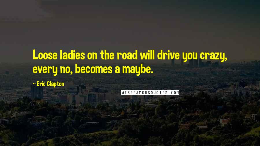 Eric Clapton Quotes: Loose ladies on the road will drive you crazy, every no, becomes a maybe.