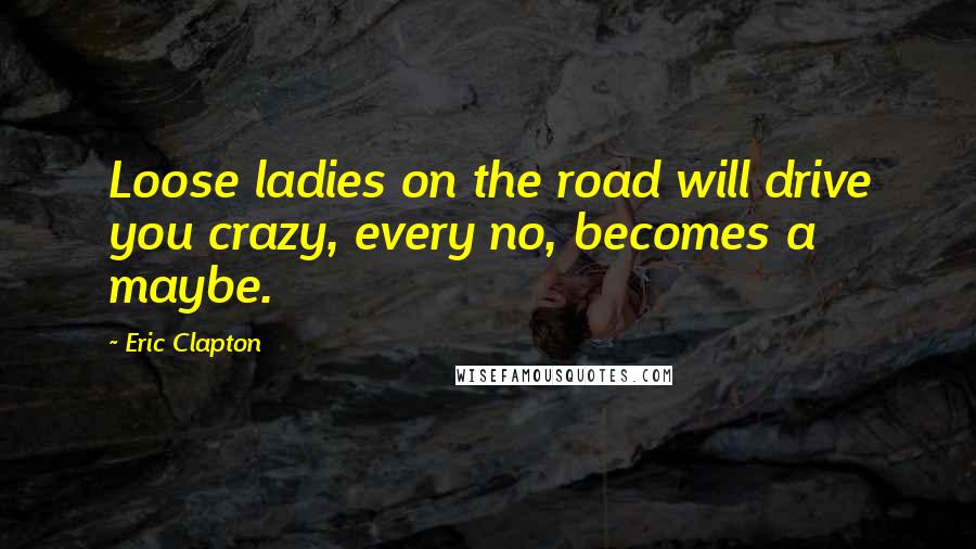 Eric Clapton Quotes: Loose ladies on the road will drive you crazy, every no, becomes a maybe.