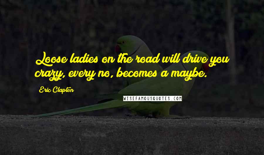 Eric Clapton Quotes: Loose ladies on the road will drive you crazy, every no, becomes a maybe.