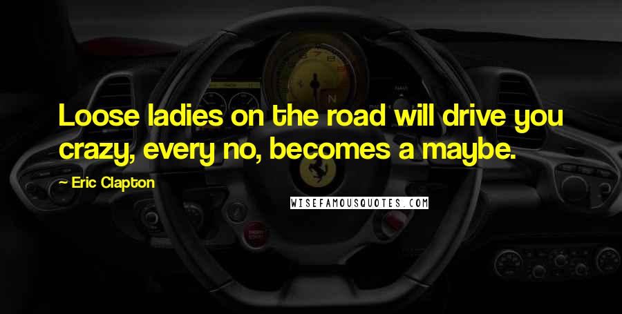 Eric Clapton Quotes: Loose ladies on the road will drive you crazy, every no, becomes a maybe.