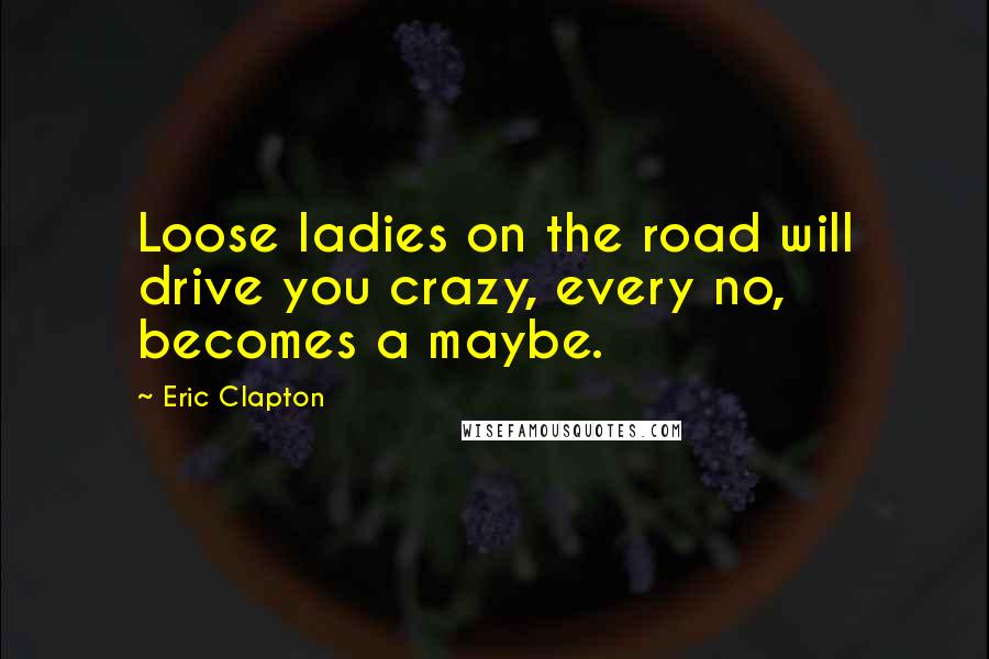 Eric Clapton Quotes: Loose ladies on the road will drive you crazy, every no, becomes a maybe.