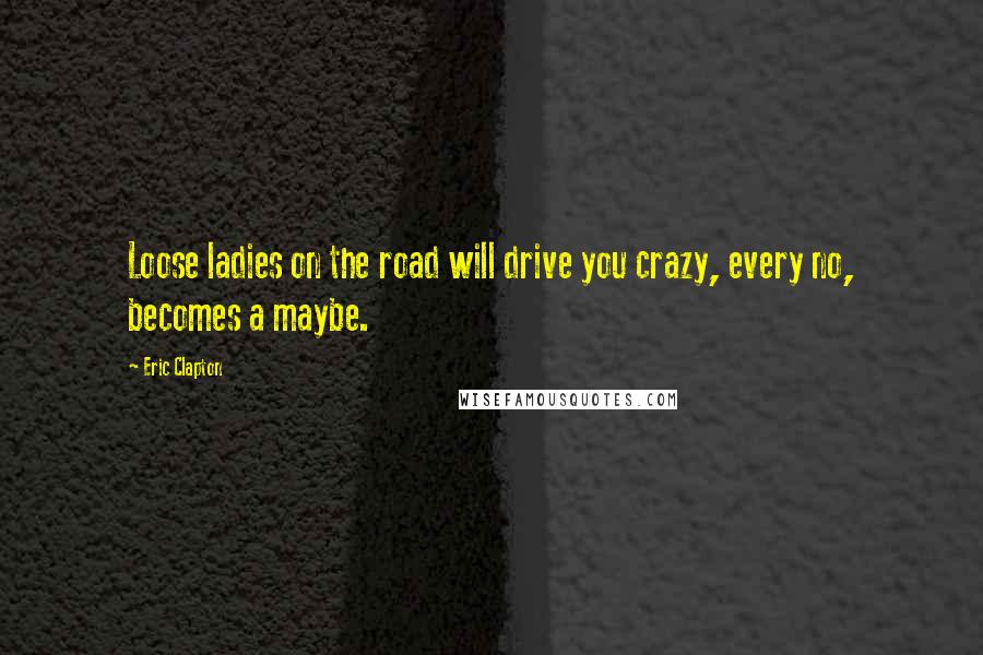 Eric Clapton Quotes: Loose ladies on the road will drive you crazy, every no, becomes a maybe.