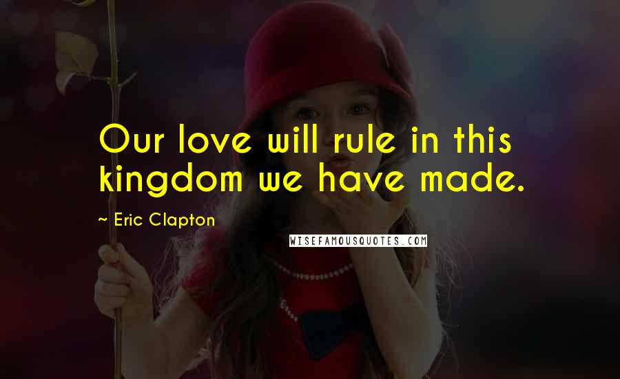 Eric Clapton Quotes: Our love will rule in this kingdom we have made.