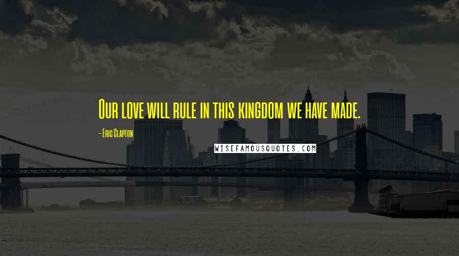 Eric Clapton Quotes: Our love will rule in this kingdom we have made.