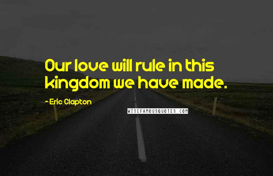 Eric Clapton Quotes: Our love will rule in this kingdom we have made.