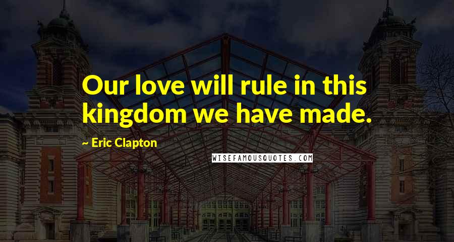 Eric Clapton Quotes: Our love will rule in this kingdom we have made.