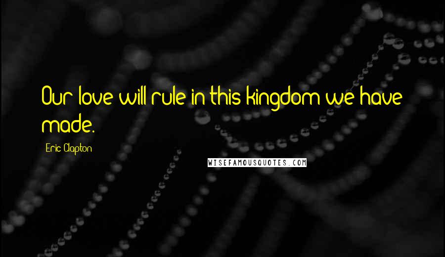 Eric Clapton Quotes: Our love will rule in this kingdom we have made.