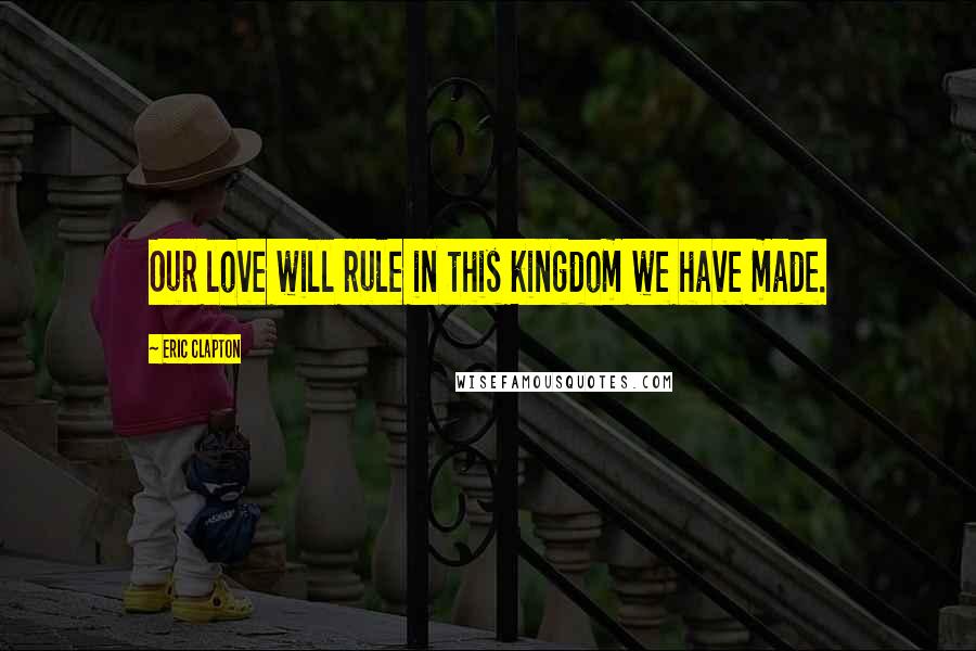 Eric Clapton Quotes: Our love will rule in this kingdom we have made.