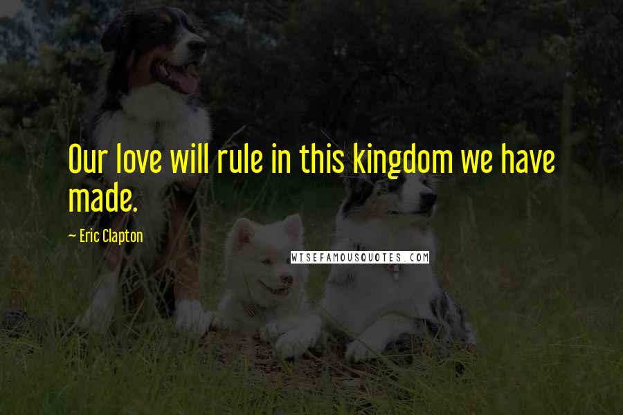 Eric Clapton Quotes: Our love will rule in this kingdom we have made.